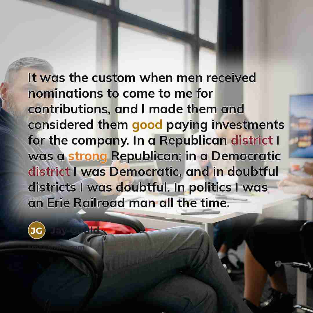 “It was the custom when men received nominations to come to me for contributions, and I made them and considered them good paying investments for the company. In a Republican district I was a strong Republican; in a Democratic district I was Democratic, and in doubtful districts I was doubtful. In…” quote by Jay Gould
