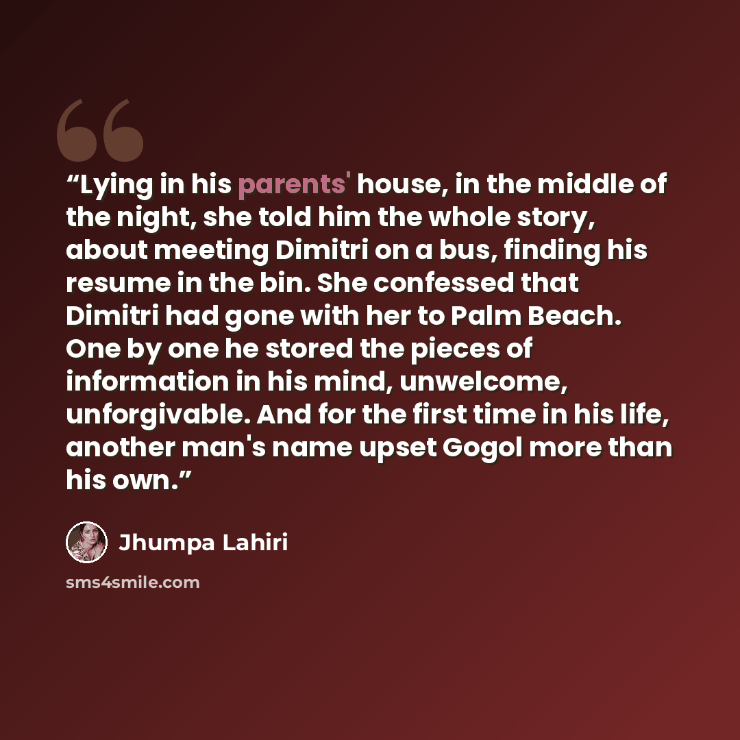 “Lying in his parents' house, in the middle of the night, she told him the whole story, about meeting Dimitri on a bus, finding his resume in the bin. She confessed that Dimitri had gone with her to Palm Beach. One by one he stored the pieces of information in his mind, unwelcome, unforgivable. And…” quote by Jhumpa Lahiri