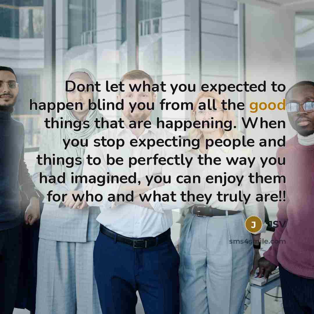“Dont let what you expected to happen blind you from all the good things that are happening. When you stop expecting people and things to be perfectly the way you had imagined, you can enjoy them for who and what they truly are!!” quote by JSV