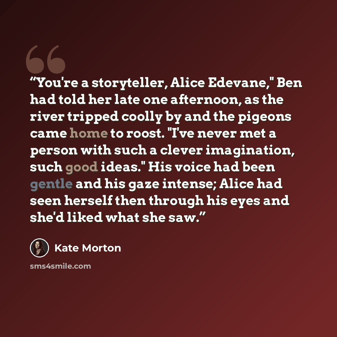 “You're a storyteller, Alice Edevane," Ben had told her late one afternoon, as the river tripped coolly by and the pigeons came home to roost. "I've never met a person with such a clever imagination, such good ideas." His voice had been gentle and his gaze intense; Alice had seen herself then…” quote by Kate Morton