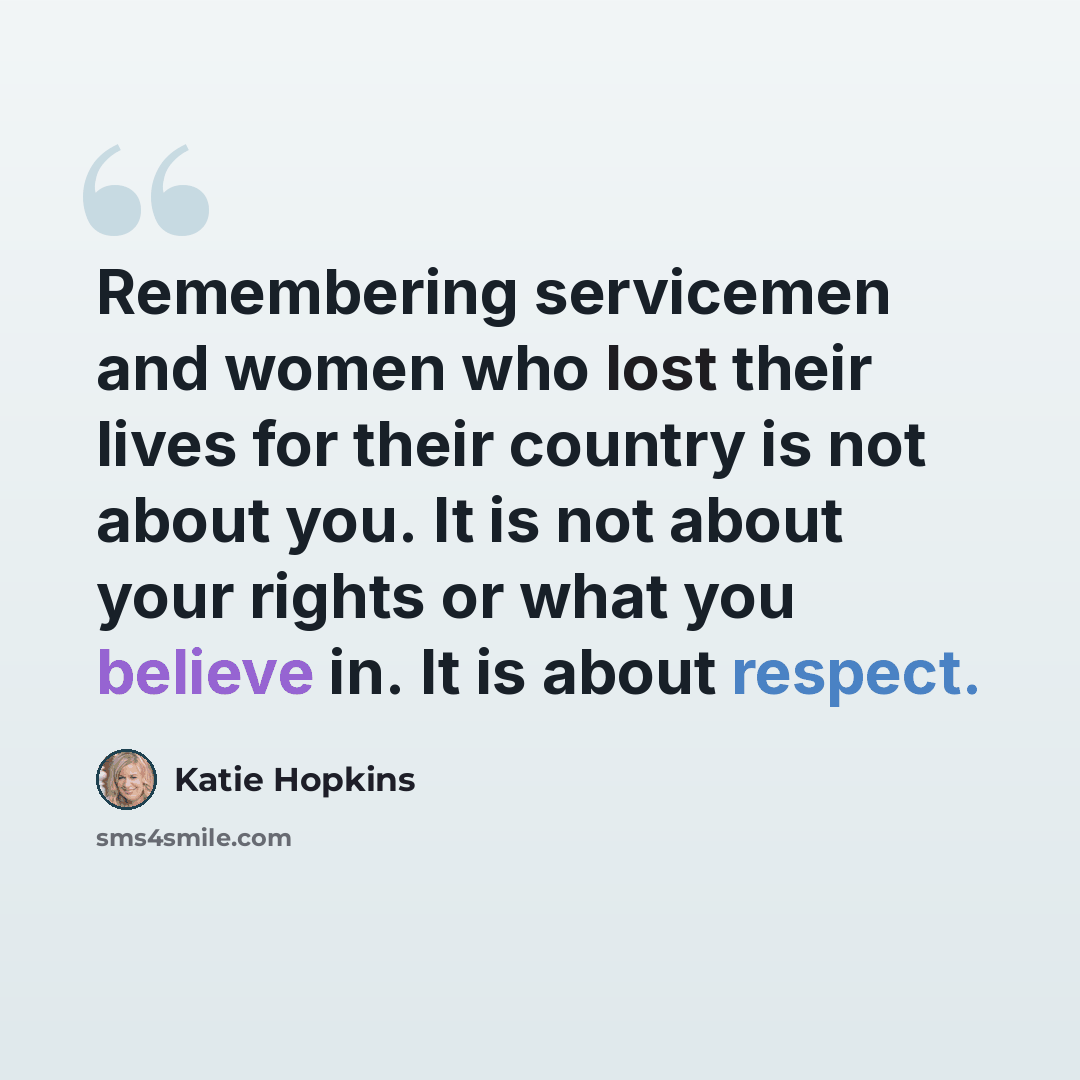 “Remembering servicemen and women who lost their lives for their country is not about you. It is not about your rights or what you believe in. It is about respect.” quote by Katie Hopkins