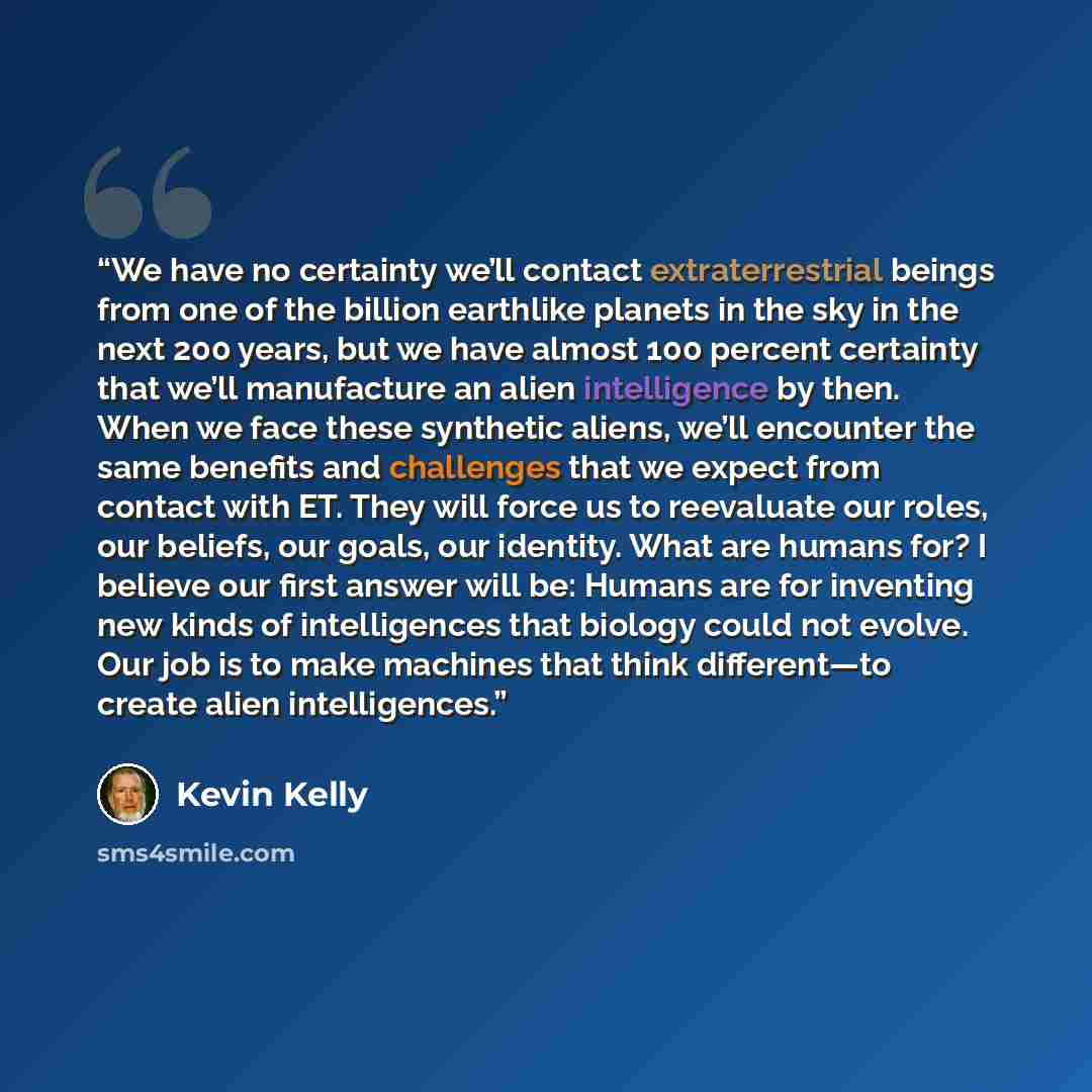 “We have no certainty we’ll contact extraterrestrial beings from one of the billion earthlike planets in the sky in the next 200 years, but we have almost 100 percent certainty that we’ll manufacture an alien intelligence by then. When we face these synthetic aliens, we’ll encounter the same…” quote by Kevin Kelly