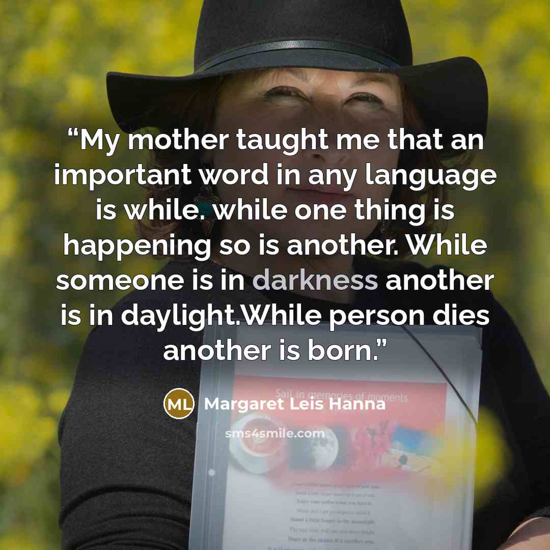 “My mother taught me that an important word in any language is while. while one thing is happening so is another. While someone is in darkness another is in daylight.While person dies another is born.” quote by Margaret Leis Hanna