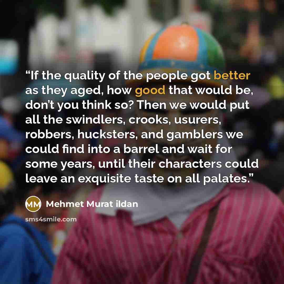 “If the quality of the people got better as they aged, how good that would be, don’t you think so? Then we would put all the swindlers, crooks, usurers, robbers, hucksters, and gamblers we could find into a barrel and wait for some years, until their characters could leave an exquisite taste on all…” quote by Mehmet Murat ildan