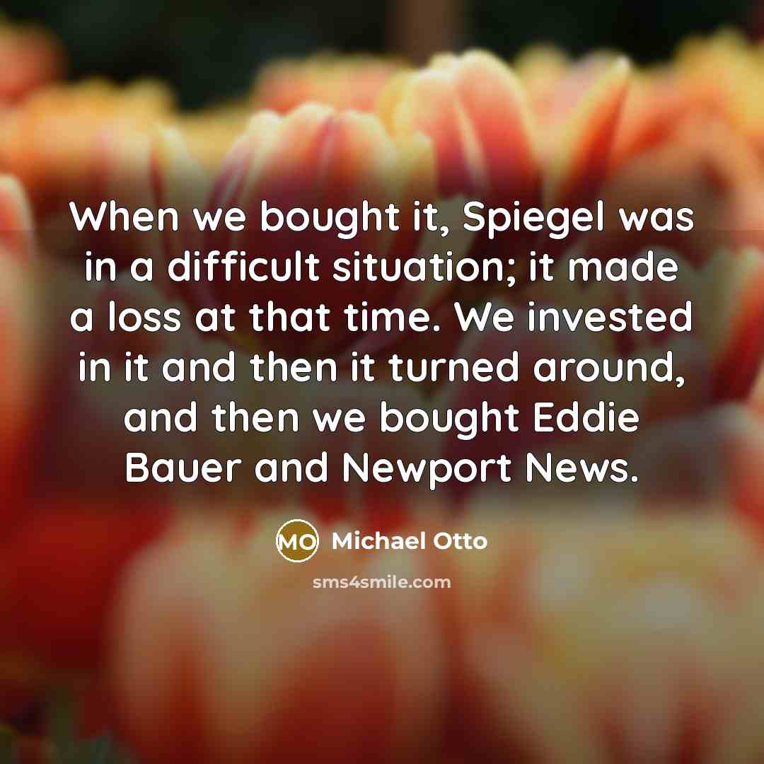 “When we bought it, Spiegel was in a difficult situation; it made a loss at that time. We invested in it and then it turned around, and then we bought Eddie Bauer and Newport News.” quote by Michael Otto