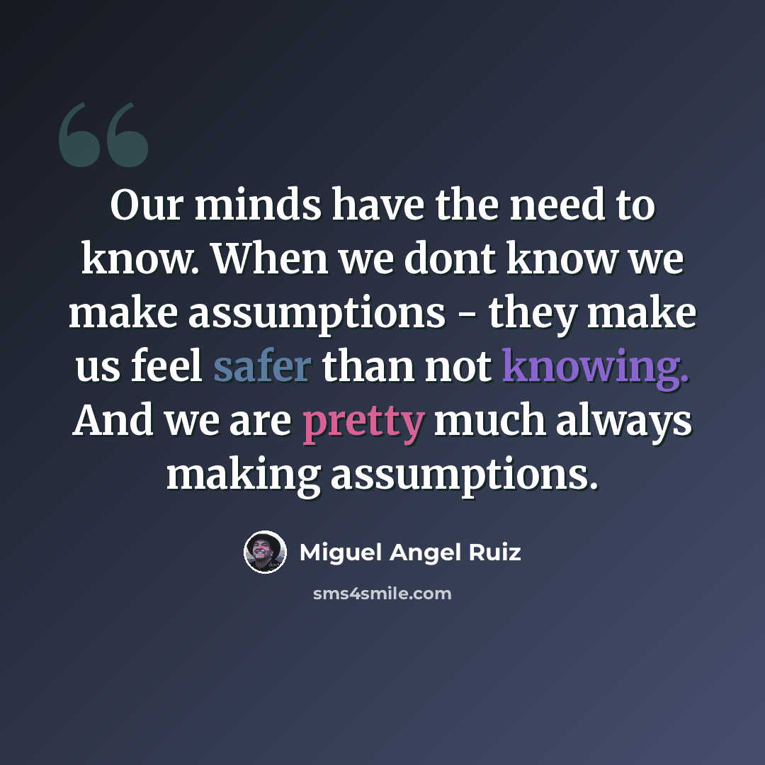 “Our minds have the need to know. When we dont know we make assumptions - they make us feel safer than not knowing. And we are pretty much always making assumptions.” quote by Miguel Angel Ruiz