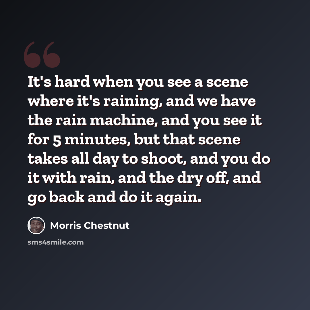 “It's hard when you see a scene where it's raining, and we have the rain machine, and you see it for 5 minutes, but that scene takes all day to shoot, and you do it with rain, and the dry off, and go back and do it again.” quote by Morris Chestnut