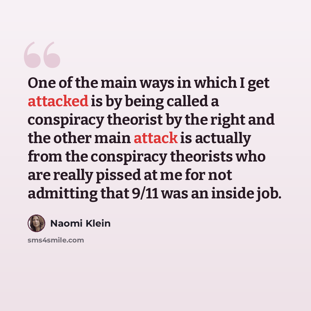 “One of the main ways in which I get attacked is by being called a conspiracy theorist by the right and the other main attack is actually from the conspiracy theorists who are really pissed at me for not admitting that 9/11 was an inside job.” quote by Naomi Klein