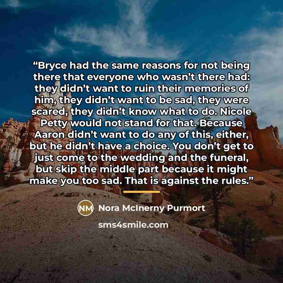 “Bryce had the same reasons for not being there that everyone who wasn’t there had: they didn’t want to ruin their memories of him, they didn’t want to be sad, they were scared, they didn’t know what to do. Nicole Petty would not stand for that. Because Aaron didn’t want to do any of this, either…” quote by Nora McInerny Purmort
