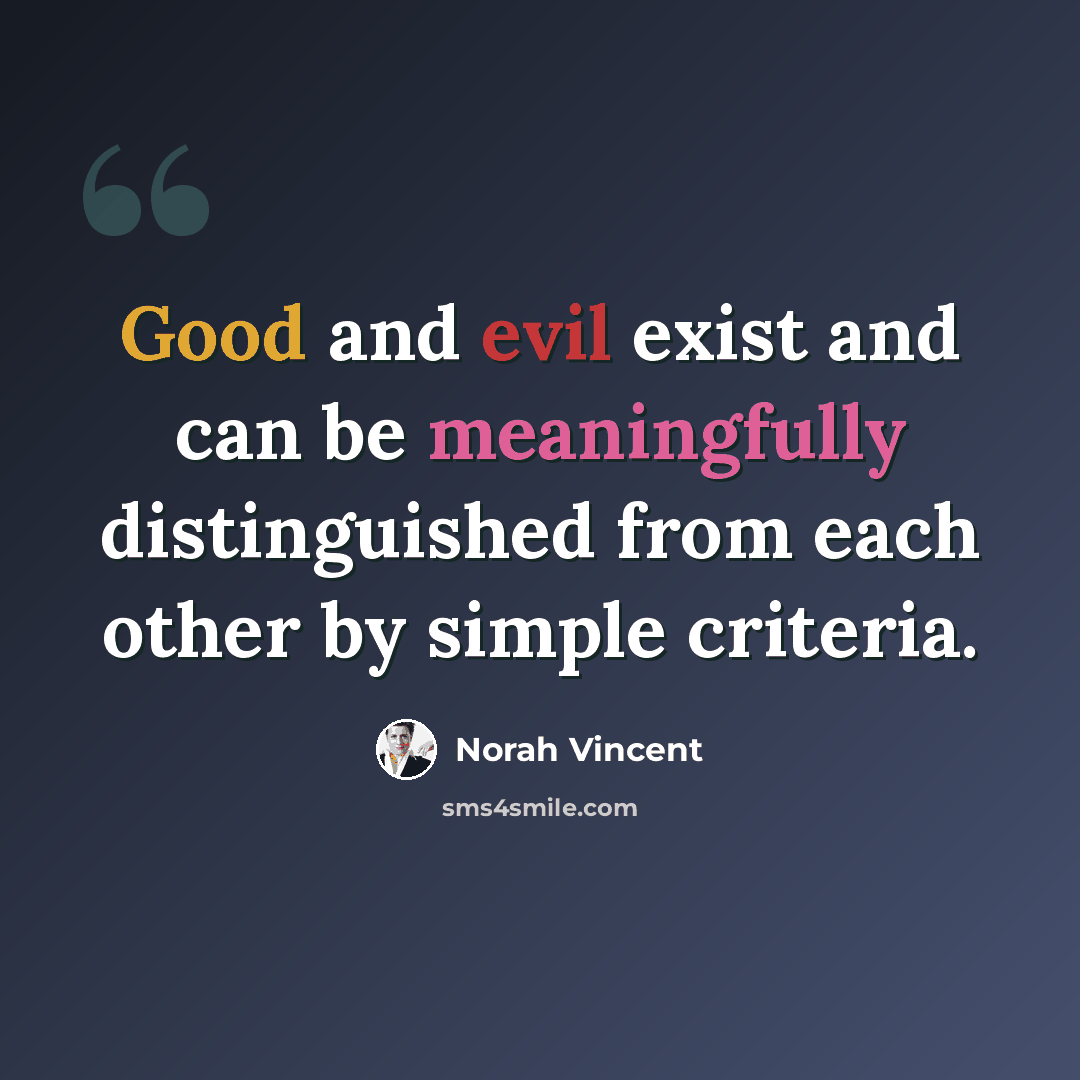 “Good and evil exist and can be meaningfully distinguished from each other by simple criteria.” quote by Norah Vincent