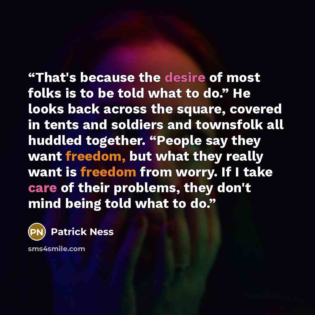“That's because the desire of most folks is to be told what to do.” He looks back across the square, covered in tents and soldiers and townsfolk all huddled together. “People say they want freedom, but what they really want is freedom from worry. If I take care of their problems, they don't mind…” quote by Patrick Ness