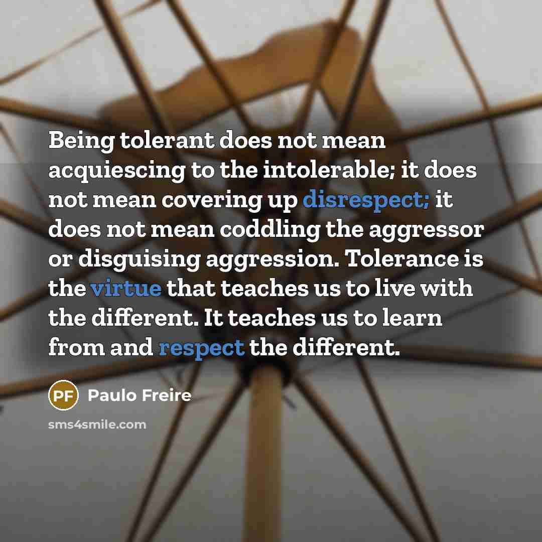 “Being tolerant does not mean acquiescing to the intolerable; it does not mean covering up disrespect; it does not mean coddling the aggressor or disguising aggression. Tolerance is the virtue that teaches us to live with the different. It teaches us to learn from and respect the different.” quote by Paulo Freire
