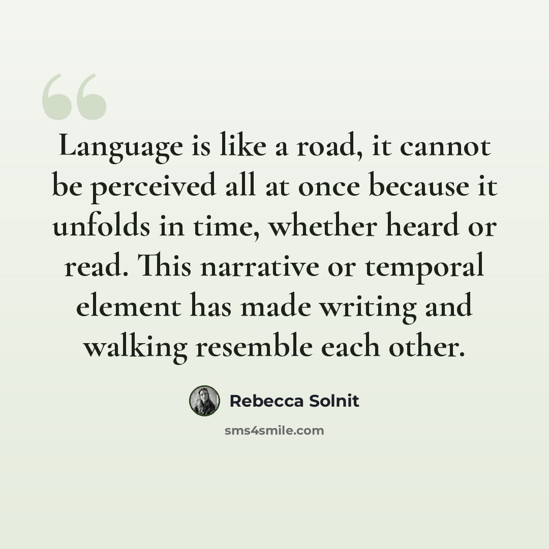 “Language is like a road, it cannot be perceived all at once because it unfolds in time, whether heard or read. This narrative or temporal element has made writing and walking resemble each other.” quote by Rebecca Solnit
