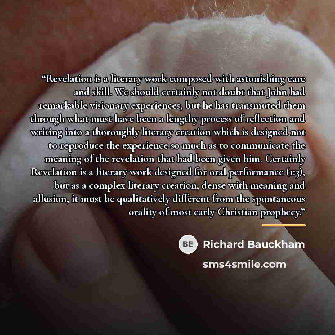 “Revelation is a literary work composed with astonishing care and skill. We should certainly not doubt that John had remarkable visionary experiences, but he has transmuted them through what must have been a lengthy process of reflection and writing into a thoroughly literary creation which is…” quote by Richard Bauckham