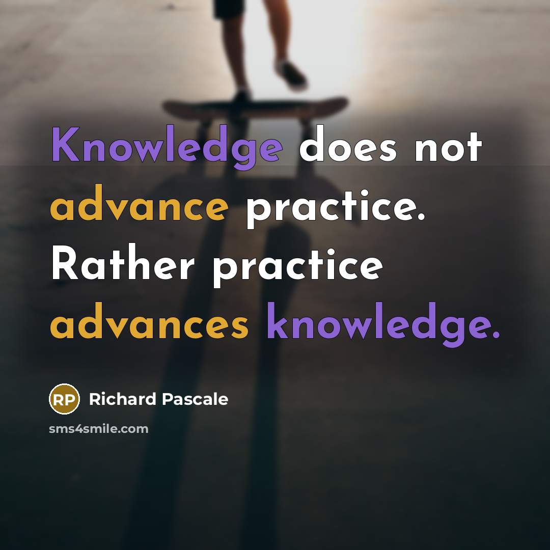 “Knowledge does not advance practice. Rather practice advances knowledge.” quote by Richard Pascale