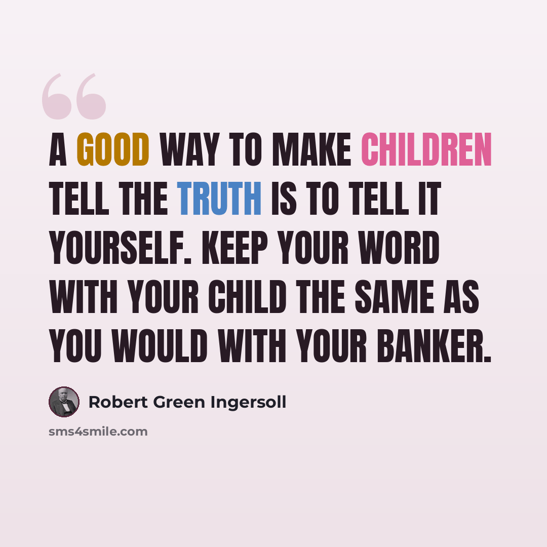 “A good way to make children tell the truth is to tell it yourself. Keep your word with your child the same as you would with your banker.” quote by Robert Green Ingersoll