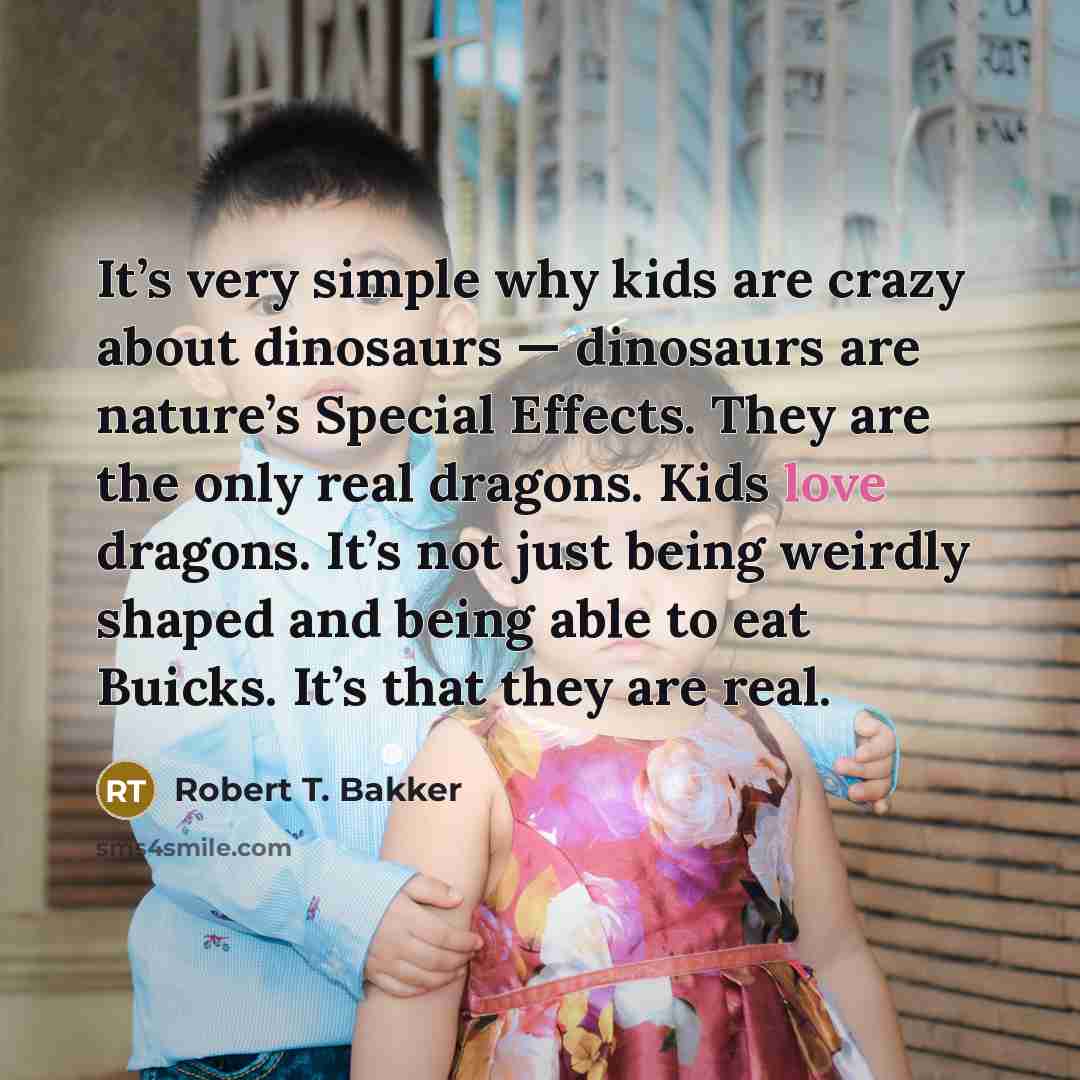 “It’s very simple why kids are crazy about dinosaurs — dinosaurs are nature’s Special Effects. They are the only real dragons. Kids love dragons. It’s not just being weirdly shaped and being able to eat Buicks. It’s that they are real.” quote by Robert T. Bakker