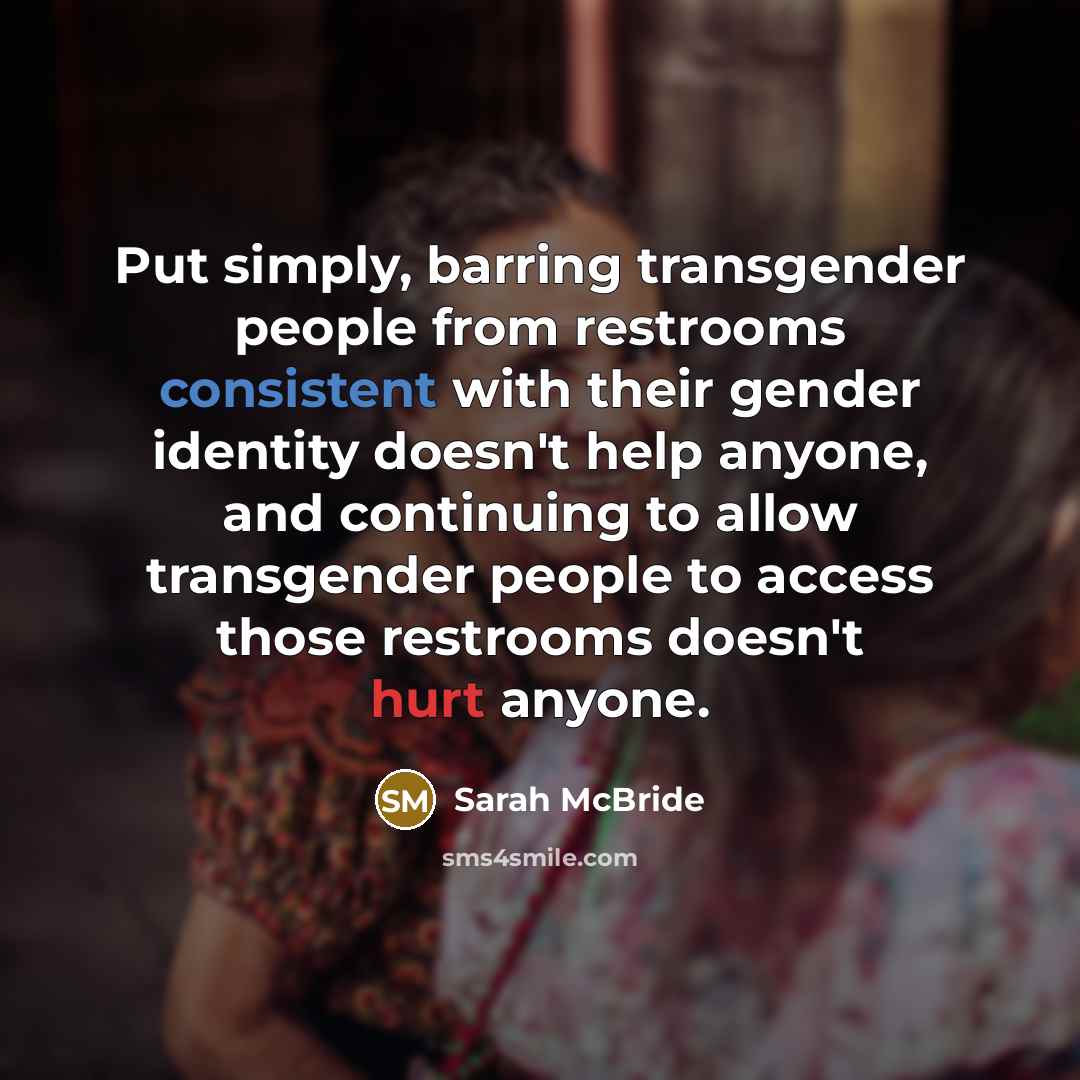 “Put simply, barring transgender people from restrooms consistent with their gender identity doesn't help anyone, and continuing to allow transgender people to access those restrooms doesn't hurt anyone.” quote by Sarah McBride