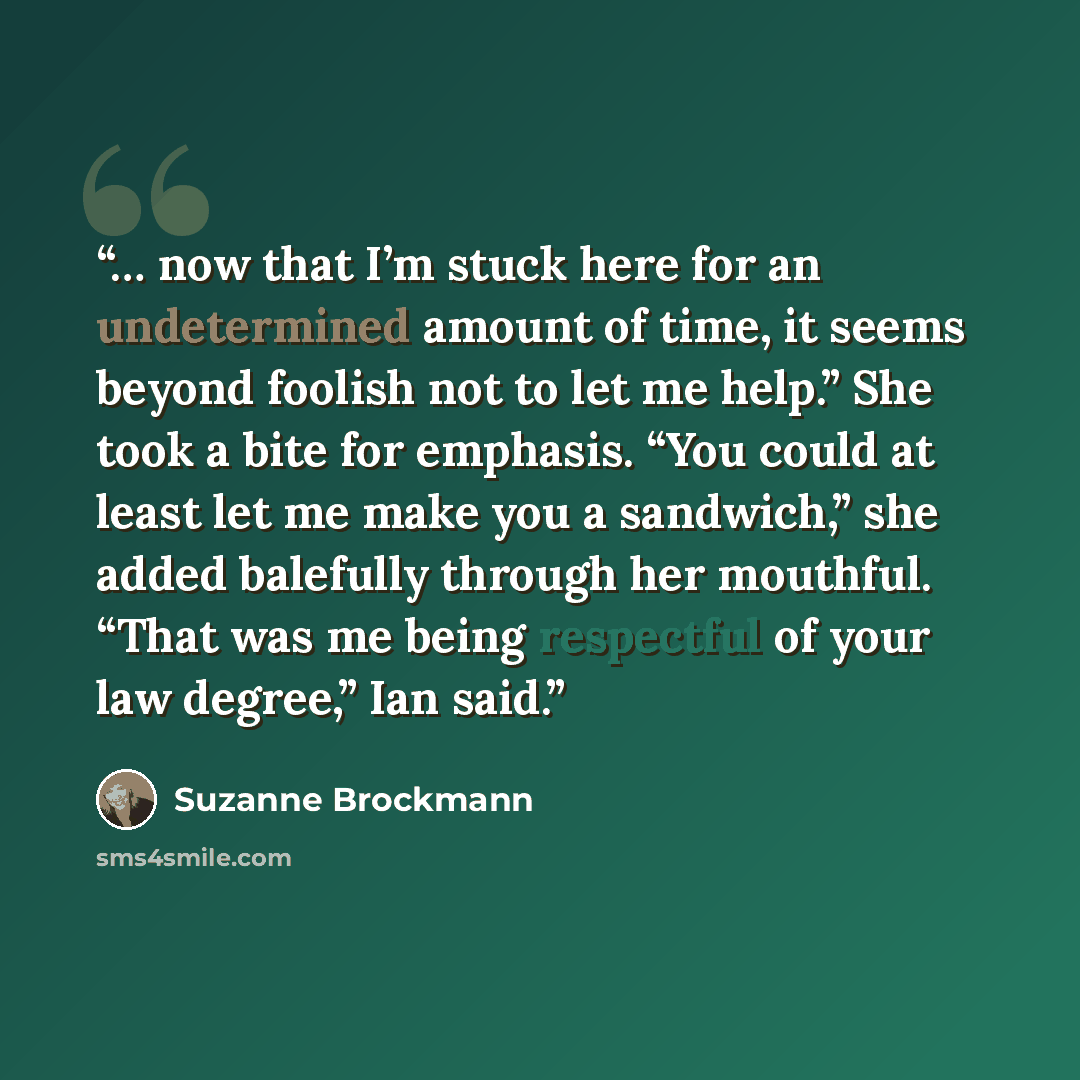 “… now that I’m stuck here for an undetermined amount of time, it seems beyond foolish not to let me help.” She took a bite for emphasis. “You could at least let me make you a sandwich,” she added balefully through her mouthful. “That was me being respectful of your law degree,” Ian said.” quote by Suzanne Brockmann