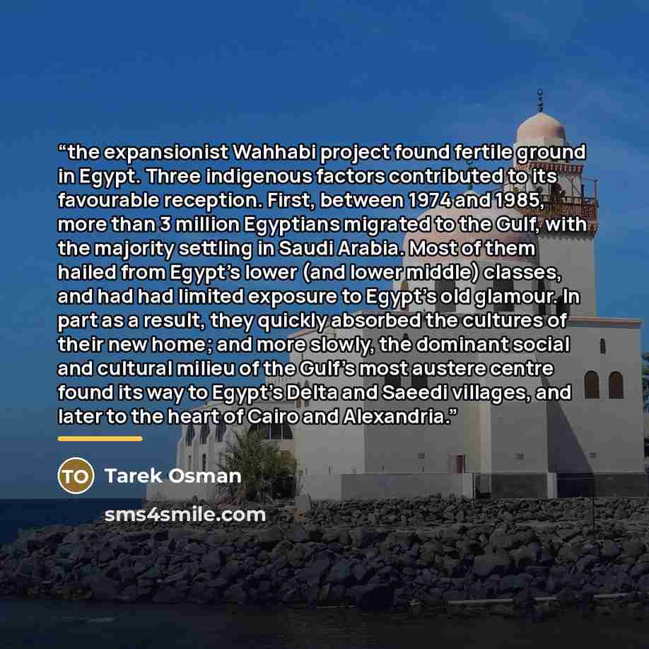 “the expansionist Wahhabi project found fertile ground in Egypt. Three indigenous factors contributed to its favourable reception. First, between 1974 and 1985, more than 3 million Egyptians migrated to the Gulf, with the majority settling in Saudi Arabia. Most of them hailed from Egypt's lower…” quote by Tarek Osman