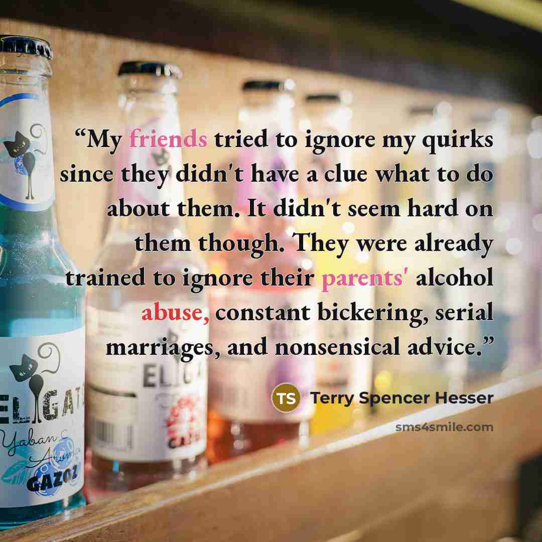 “My friends tried to ignore my quirks since they didn't have a clue what to do about them. It didn't seem hard on them though. They were already trained to ignore their parents' alcohol abuse, constant bickering, serial marriages, and nonsensical advice.” quote by Terry Spencer Hesser