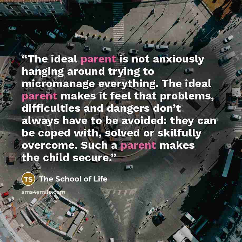 “The ideal parent is not anxiously hanging around trying to micromanage everything. The ideal parent makes it feel that problems, difficulties and dangers don’t always have to be avoided: they can be coped with, solved or skilfully overcome. Such a parent makes the child secure.” quote by The School of Life