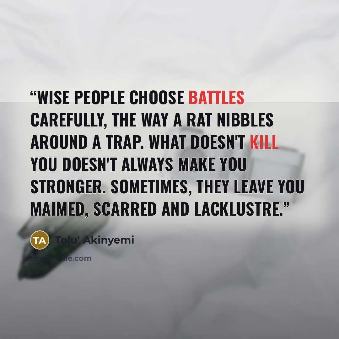 “Wise people choose battles carefully, the way a rat nibbles around a trap. What doesn't kill you doesn't always make you stronger. Sometimes, they leave you maimed, scarred and lacklustre.” quote by Tolu' Akinyemi