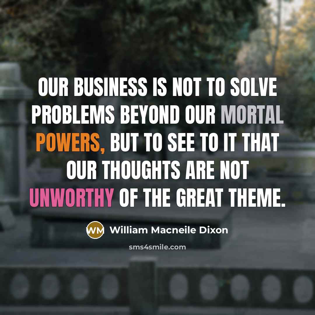 “Our business is not to solve problems beyond our mortal powers, but to see to it that our thoughts are not unworthy of the great theme.” quote by William Macneile Dixon