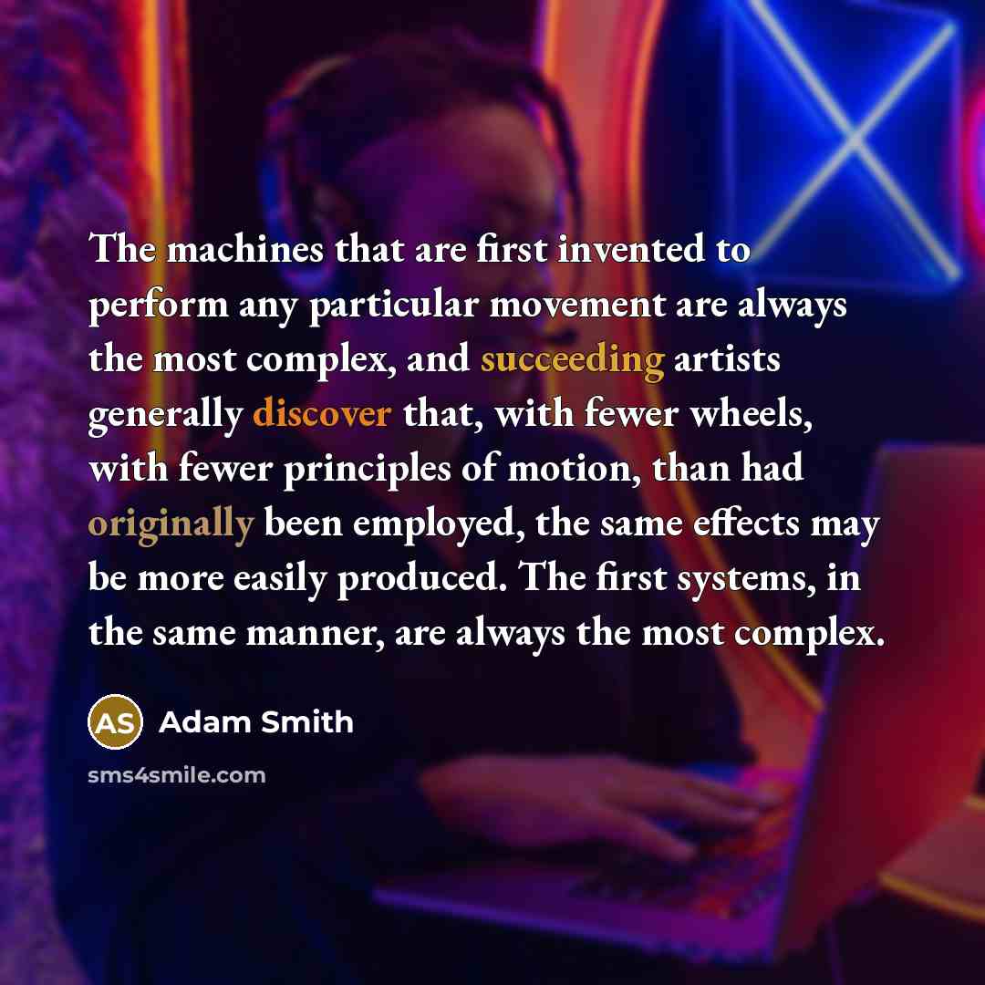 “The machines that are first invented to perform any particular movement are always the most complex, and succeeding artists generally discover that, with fewer wheels, with fewer principles of motion, than had originally been employed, the same effects may be more easily produced. The first…” quote by Adam Smith