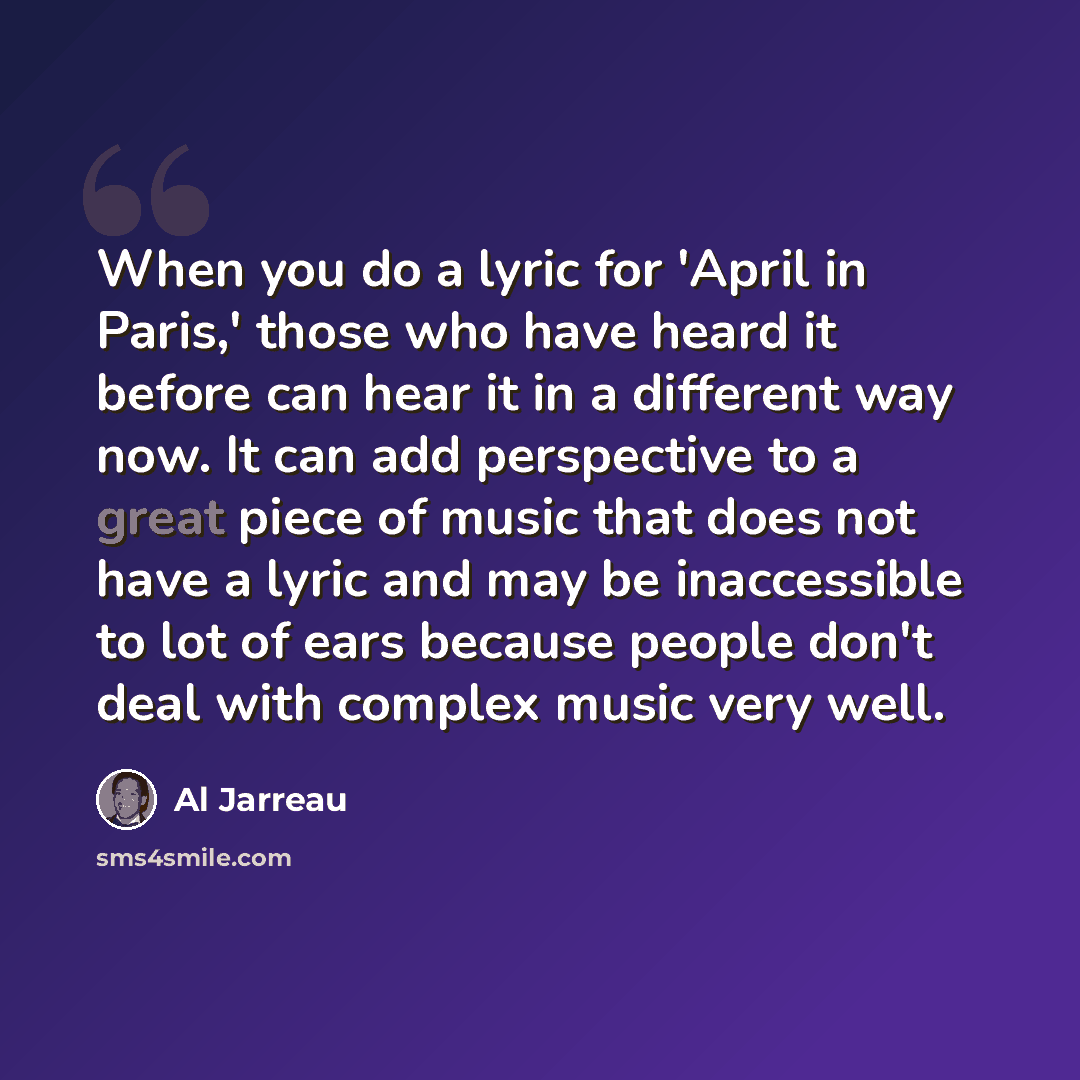 “When you do a lyric for 'April in Paris,' those who have heard it before can hear it in a different way now. It can add perspective to a great piece of music that does not have a lyric and may be inaccessible to lot of ears because people don't deal with complex music very well.” quote by Al Jarreau