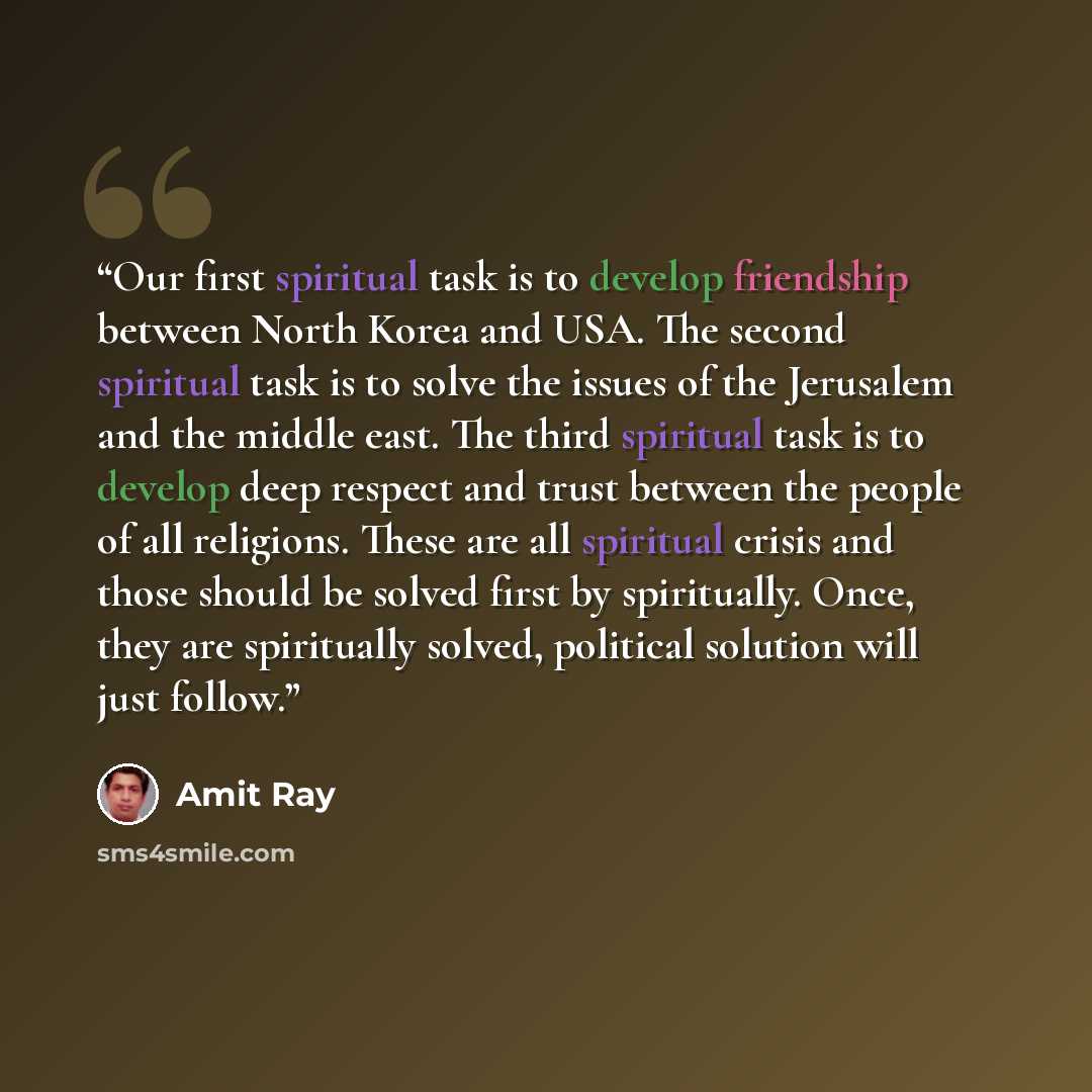 “Our first spiritual task is to develop friendship between North Korea and USA. The second spiritual task is to solve the issues of the Jerusalem and the middle east. The third spiritual task is to develop deep respect and trust between the people of all religions. These are all spiritual crisis…” quote by Amit Ray