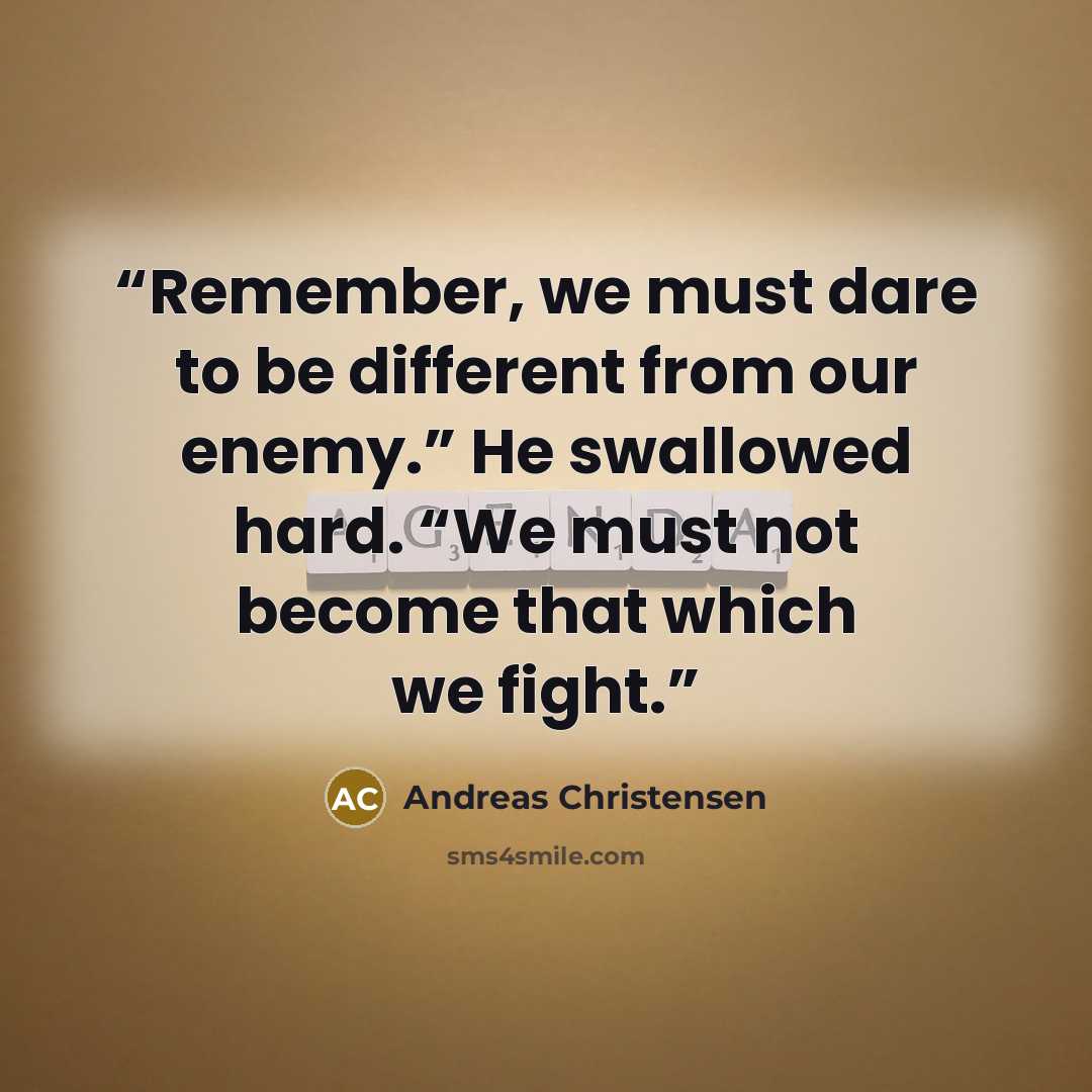 “Remember, we must dare to be different from our enemy.” He swallowed hard. “We must not become that which we fight.” quote by Andreas Christensen