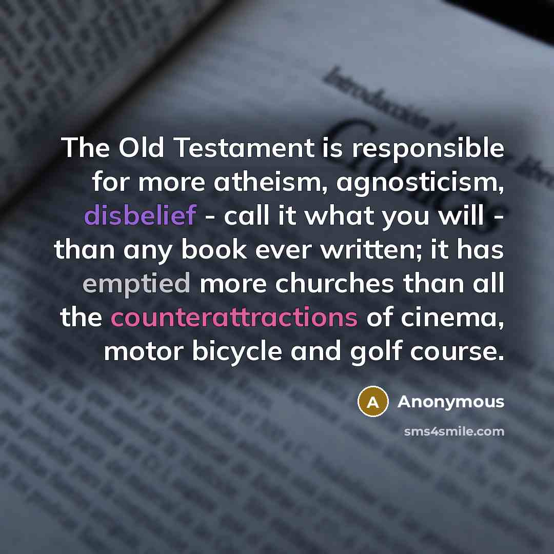 “The Old Testament is responsible for more atheism, agnosticism, disbelief - call it what you will - than any book ever written; it has emptied more churches than all the counterattractions of cinema, motor bicycle and golf course.” quote by Anonymous