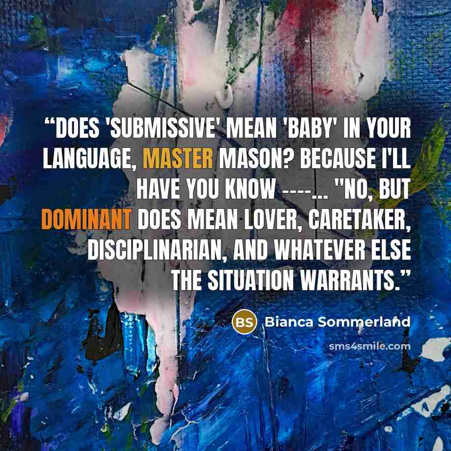 “Does 'submissive' mean 'baby' in your language, Master Mason? Because I'll have you know ----… "No, but Dominant does mean lover, caretaker, disciplinarian, and whatever else the situation warrants.” quote by Bianca Sommerland