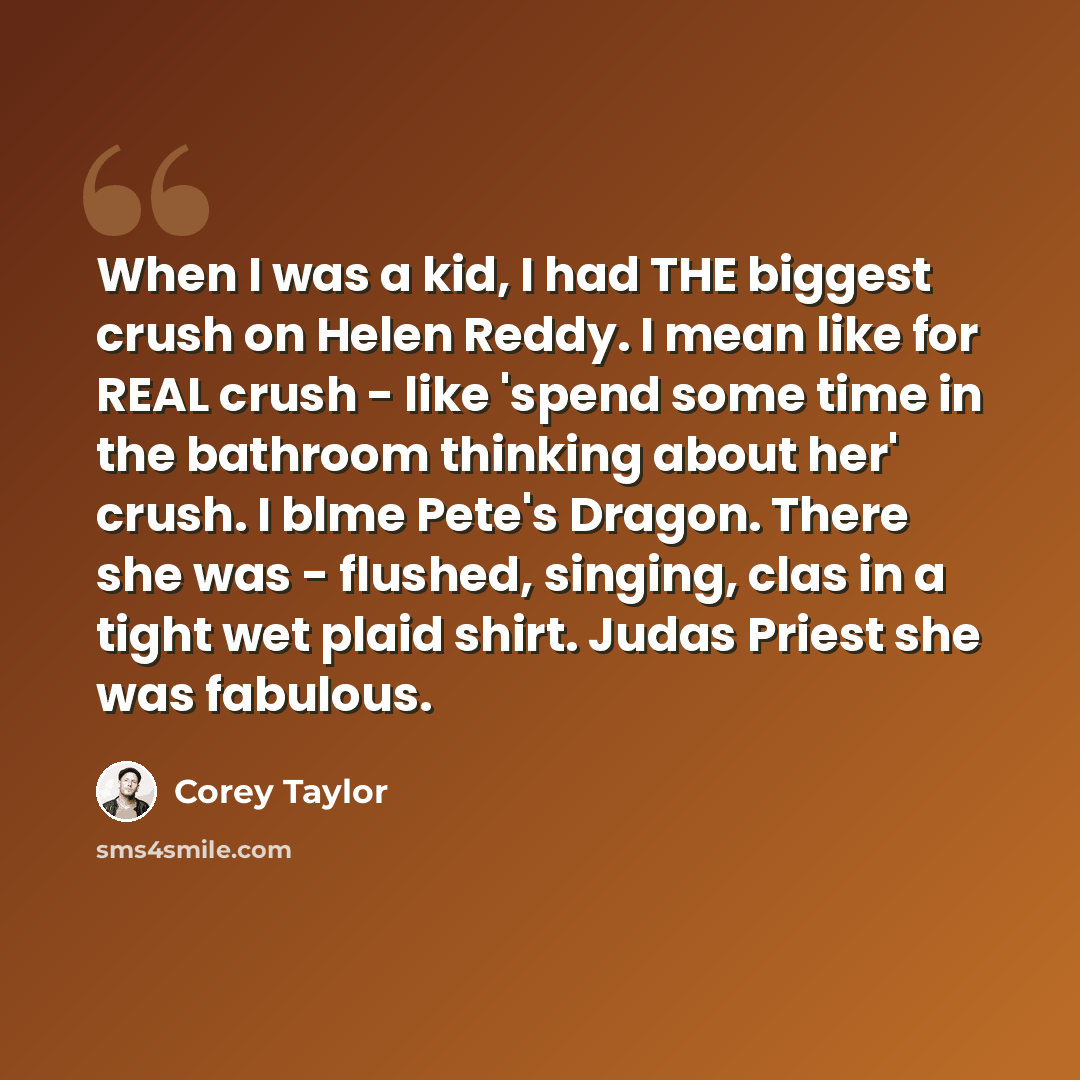 “When I was a kid, I had THE biggest crush on Helen Reddy. I mean like for REAL crush - like 'spend some time in the bathroom thinking about her' crush. I blme Pete's Dragon. There she was - flushed, singing, clas in a tight wet plaid shirt. Judas Priest she was fabulous.” quote by Corey Taylor