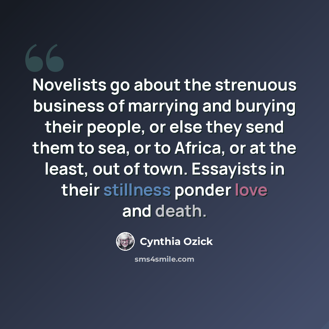 “Novelists go about the strenuous business of marrying and burying their people, or else they send them to sea, or to Africa, or at the least, out of town. Essayists in their stillness ponder love and death.” quote by Cynthia Ozick