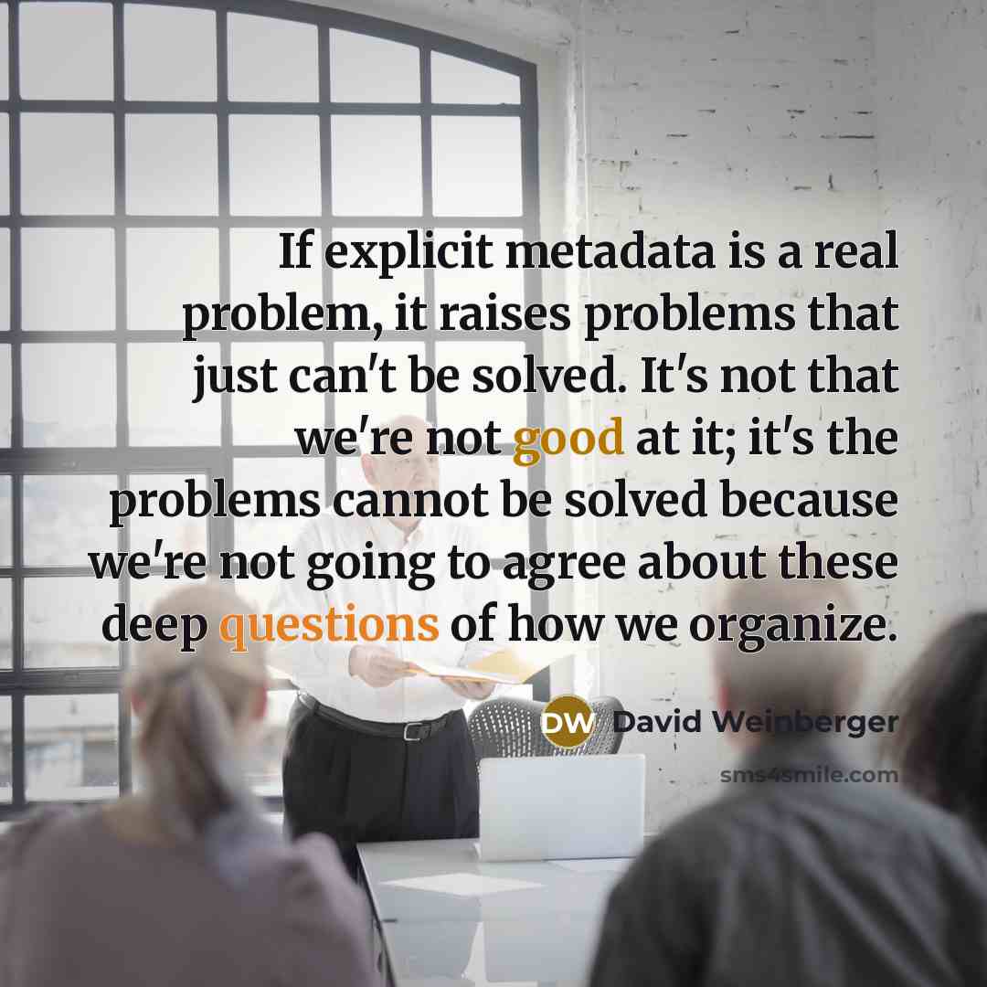 “If explicit metadata is a real problem, it raises problems that just can't be solved. It's not that we're not good at it; it's the problems cannot be solved because we're not going to agree about these deep questions of how we organize.” quote by David Weinberger
