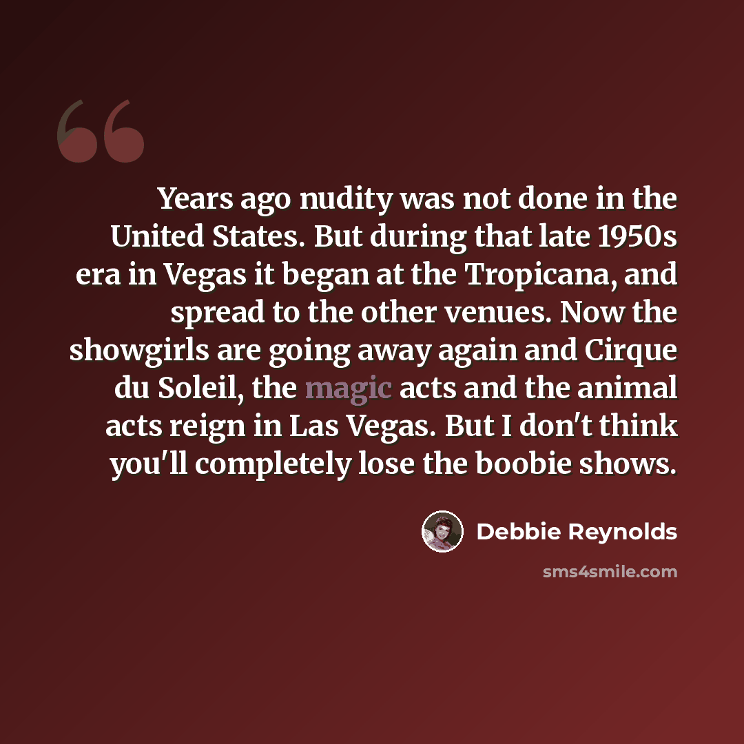 “Years ago nudity was not done in the United States. But during that late 1950s era in Vegas it began at the Tropicana, and spread to the other venues. Now the showgirls are going away again and Cirque du Soleil, the magic acts and the animal acts reign in Las Vegas. But I don't think you'll…” quote by Debbie Reynolds