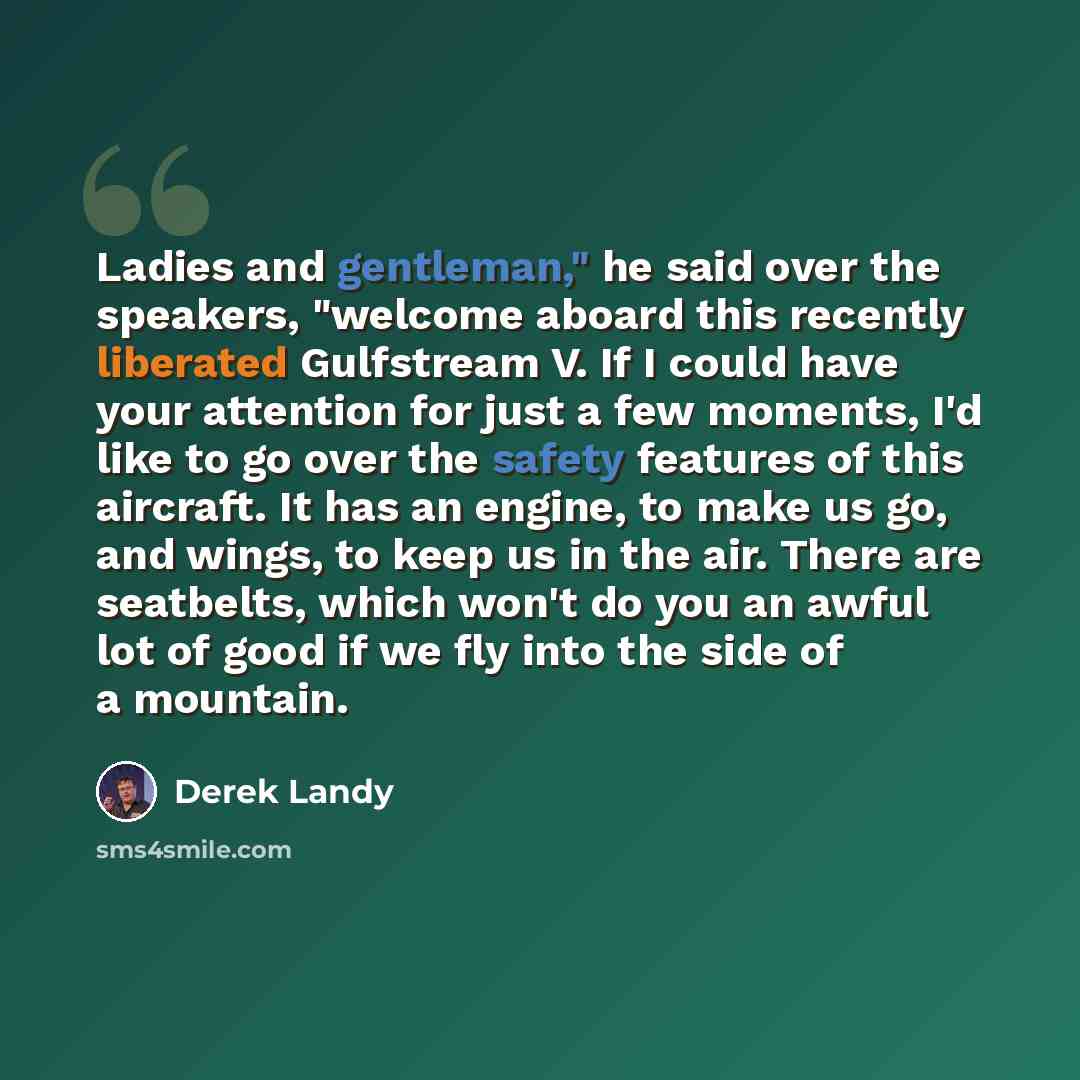 “Ladies and gentleman," he said over the speakers, "welcome aboard this recently liberated Gulfstream V. If I could have your attention for just a few moments, I'd like to go over the safety features of this aircraft. It has an engine, to make us go, and wings, to keep us in the air. There are…” quote by Derek Landy
