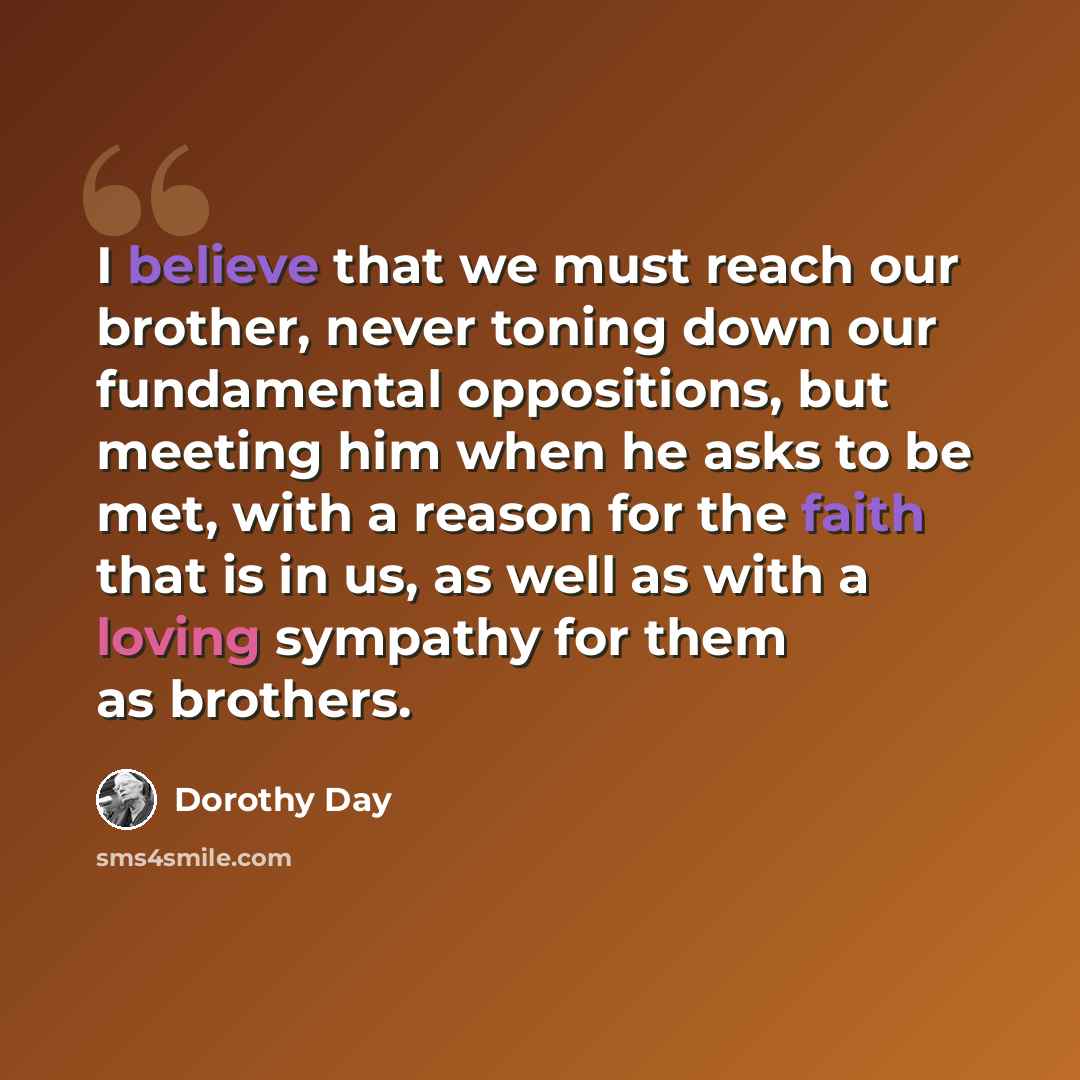 “I believe that we must reach our brother, never toning down our fundamental oppositions, but meeting him when he asks to be met, with a reason for the faith that is in us, as well as with a loving sympathy for them as brothers.” quote by Dorothy Day