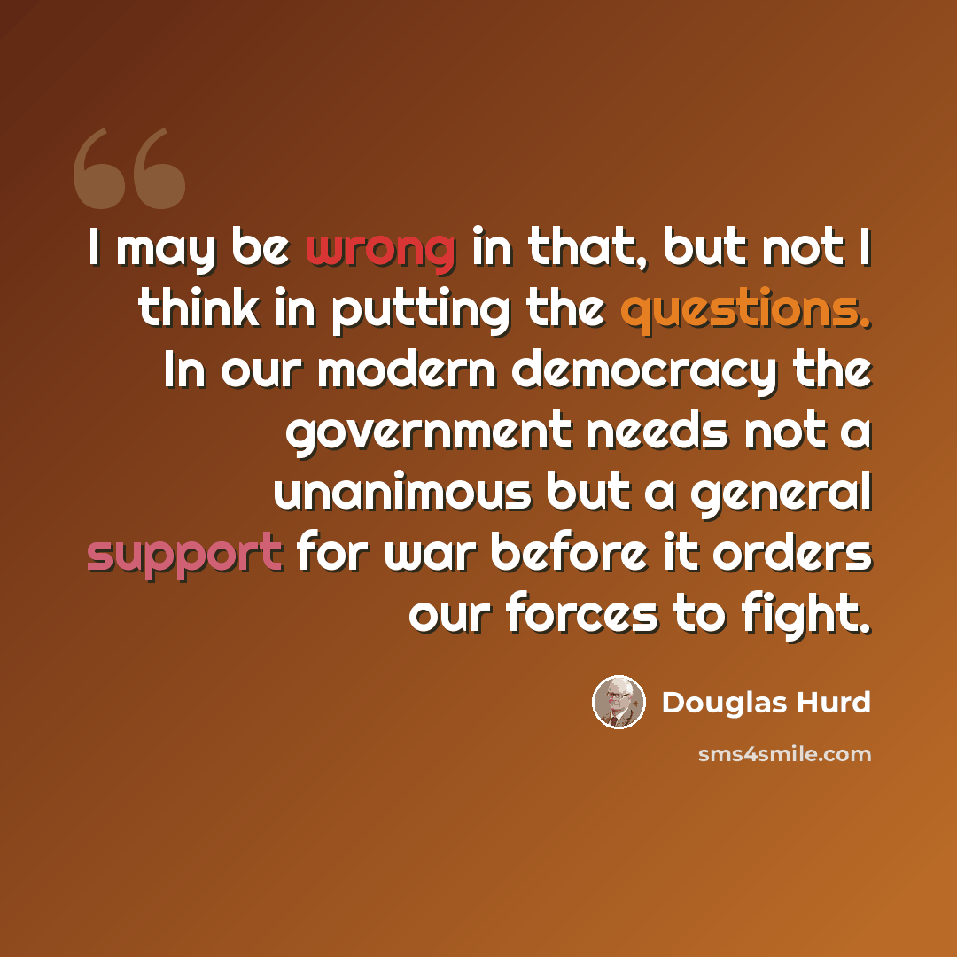 “I may be wrong in that, but not I think in putting the questions. In our modern democracy the government needs not a unanimous but a general support for war before it orders our forces to fight.” quote by Douglas Hurd