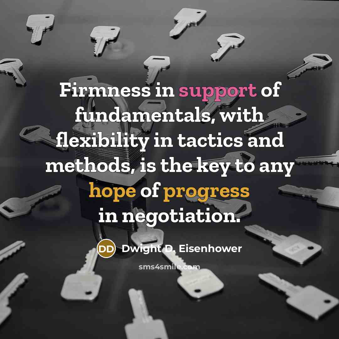 “Firmness in support of fundamentals, with flexibility in tactics and methods, is the key to any hope of progress in negotiation.” quote by Dwight D. Eisenhower