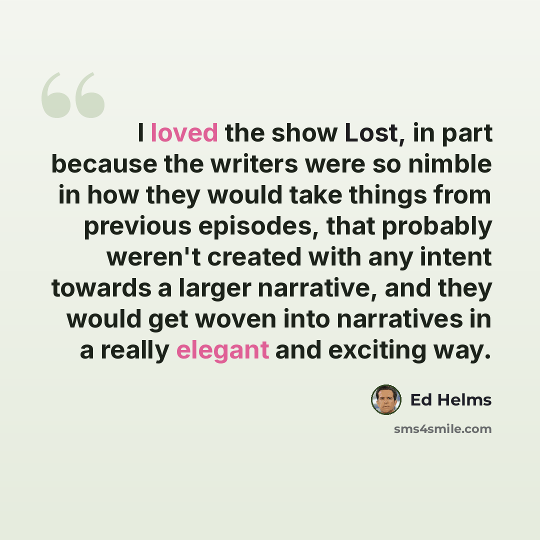 “I loved the show Lost, in part because the writers were so nimble in how they would take things from previous episodes, that probably weren't created with any intent towards a larger narrative, and they would get woven into narratives in a really elegant and exciting way.” quote by Ed Helms