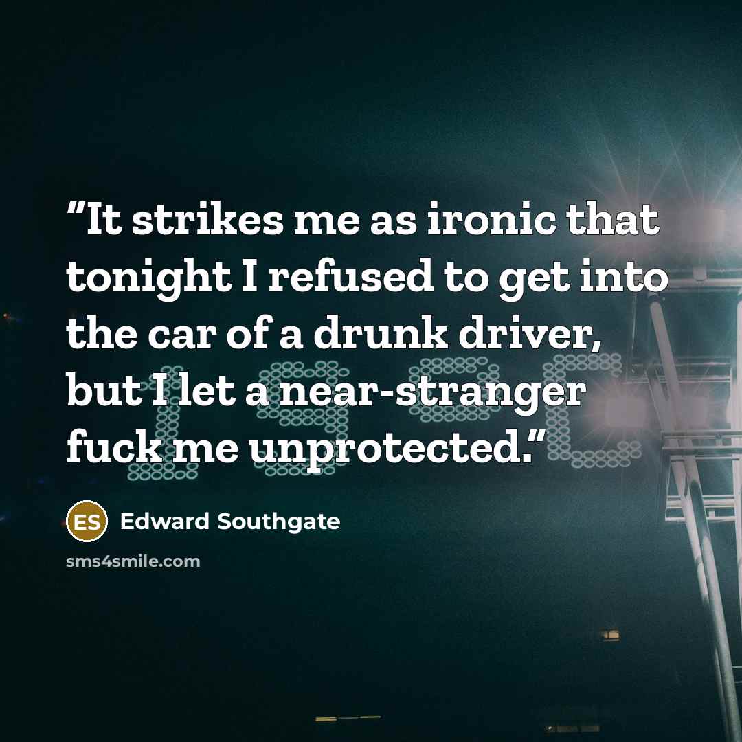 “It strikes me as ironic that tonight I refused to get into the car of a drunk driver, but I let a near-stranger fuck me unprotected.” quote by Edward Southgate
