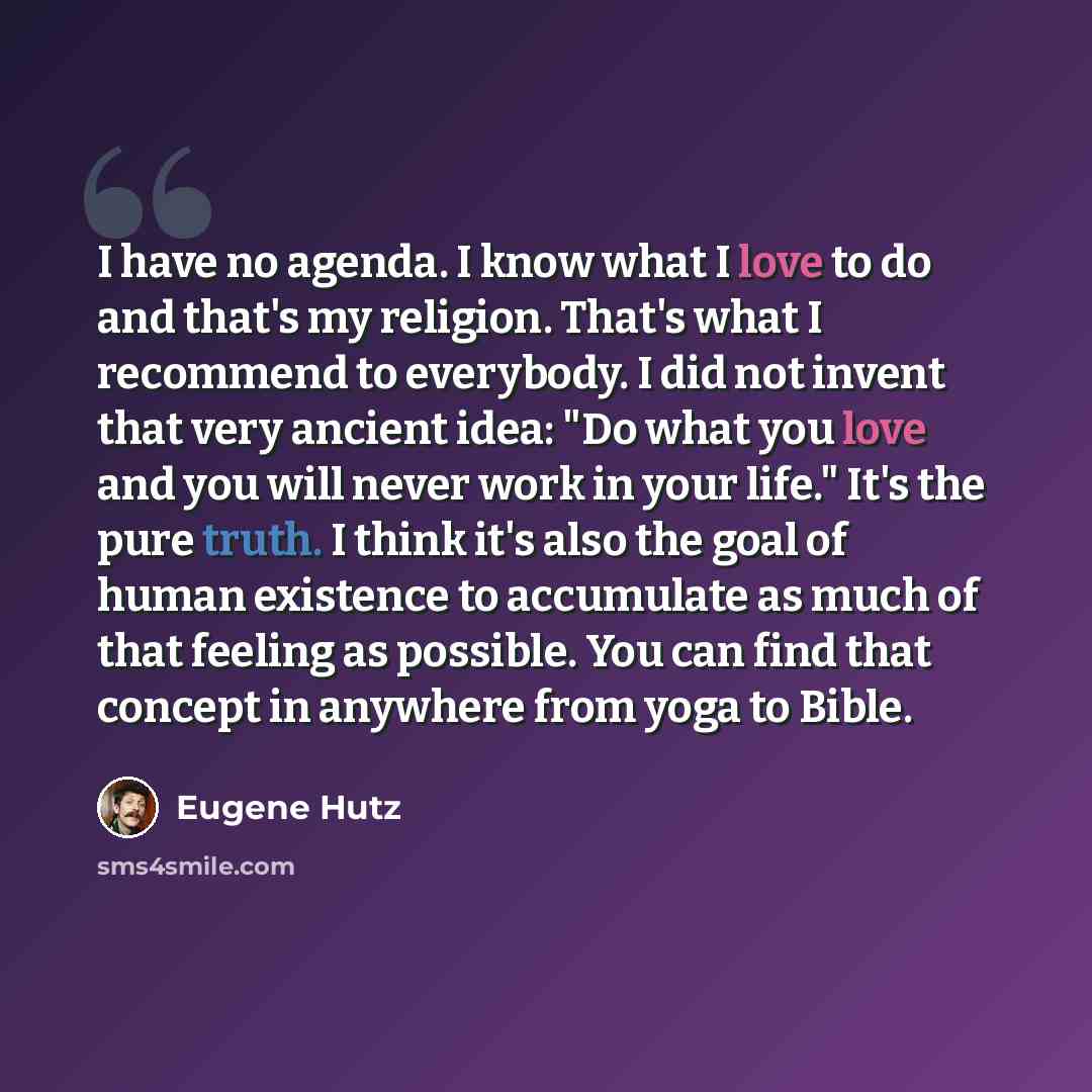 “I have no agenda. I know what I love to do and that's my religion. That's what I recommend to everybody. I did not invent that very ancient idea: "Do what you love and you will never work in your life." It's the pure truth. I think it's also the goal of human existence to accumulate as much of…” quote by Eugene Hutz