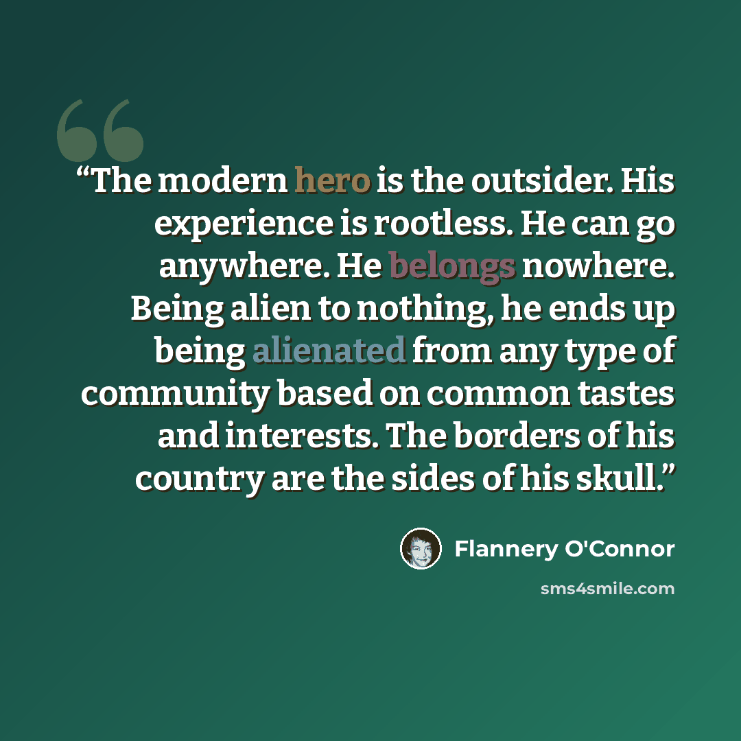 “The modern hero is the outsider. His experience is rootless. He can go anywhere. He belongs nowhere. Being alien to nothing, he ends up being alienated from any type of community based on common tastes and interests. The borders of his country are the sides of his skull.” quote by Flannery O'Connor