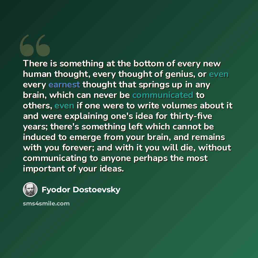 “There is something at the bottom of every new human thought, every thought of genius, or even every earnest thought that springs up in any brain, which can never be communicated to others, even if one were to write volumes about it and were explaining one's idea for thirty-five years; there's…” quote by Fyodor Dostoevsky
