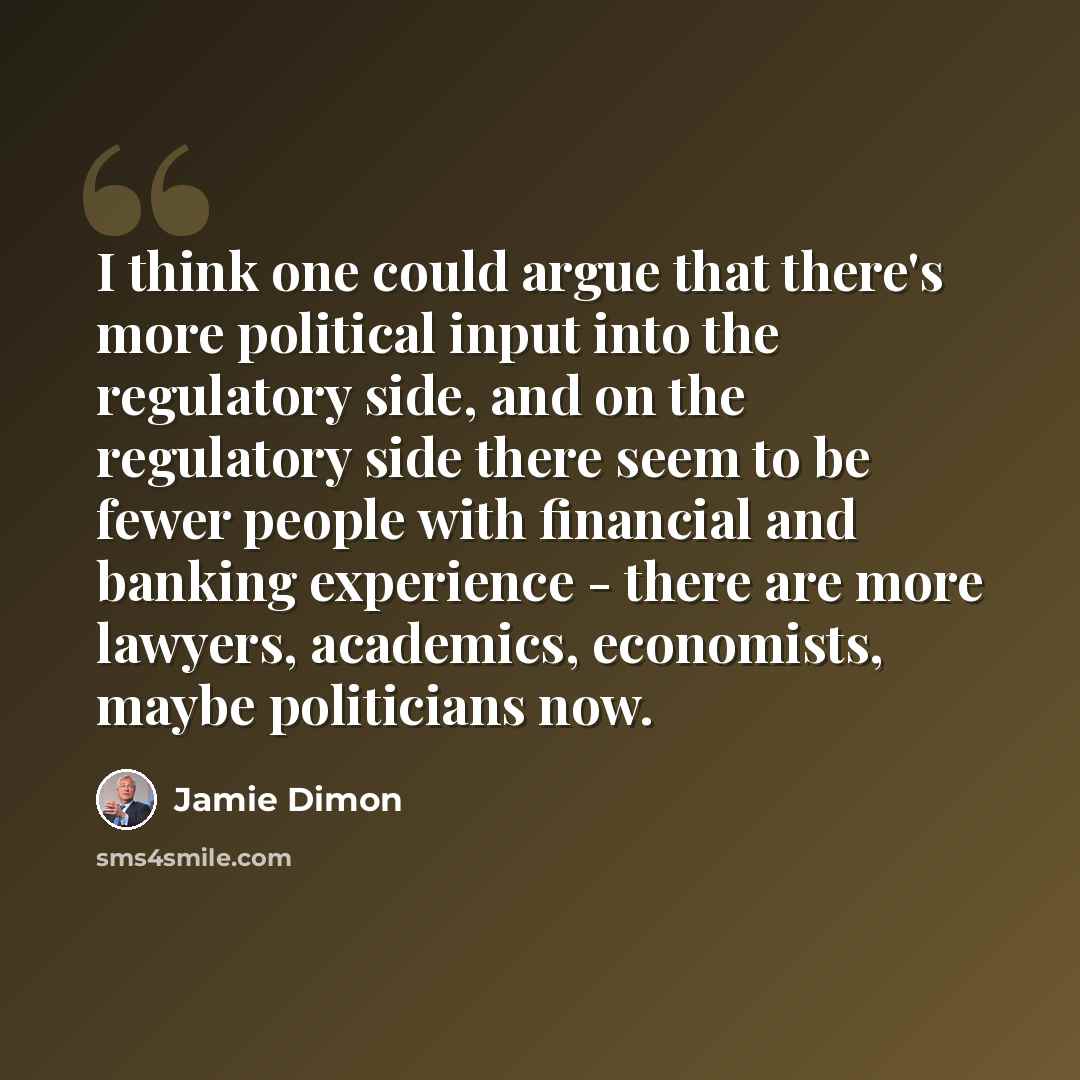 “I think one could argue that there's more political input into the regulatory side, and on the regulatory side there seem to be fewer people with financial and banking experience - there are more lawyers, academics, economists, maybe politicians now.” quote by Jamie Dimon
