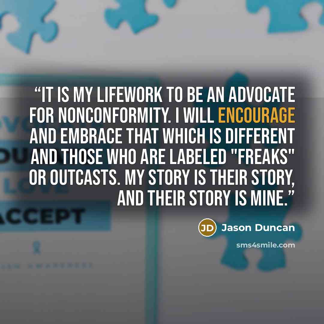 “It is my lifework to be an advocate for nonconformity. I will encourage and embrace that which is different and those who are labeled "freaks" or outcasts. My story is their story, and their story is mine.” quote by Jason Duncan