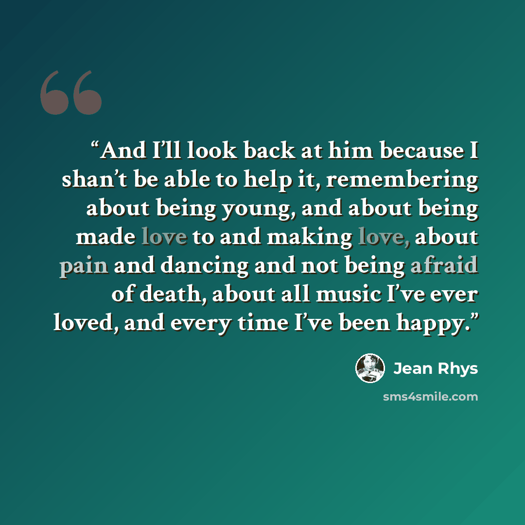 “And I’ll look back at him because I shan’t be able to help it, remembering about being young, and about being made love to and making love, about pain and dancing and not being afraid of death, about all music I’ve ever loved, and every time I’ve been happy.” quote by Jean Rhys